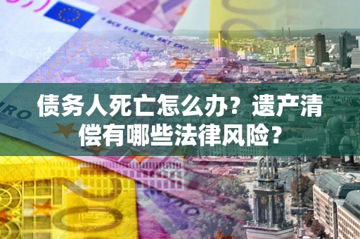 北京债务人死亡怎么办？遗产清偿有哪些法律风险？